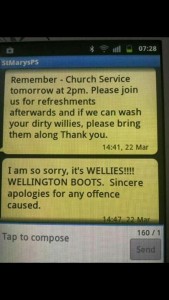 Texting typos: "Remember - Church Service tomorrow at 2pm. Please join us for refreshments afterwards and if we can wash your dirty willies, please bring them along Thank you. I am so sorry, it's WELLIES!!!! WELLINGTON BOOTS. Sincere apologies for any offence caused."